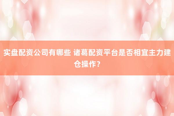 实盘配资公司有哪些 诸葛配资平台是否相宜主力建仓操作？