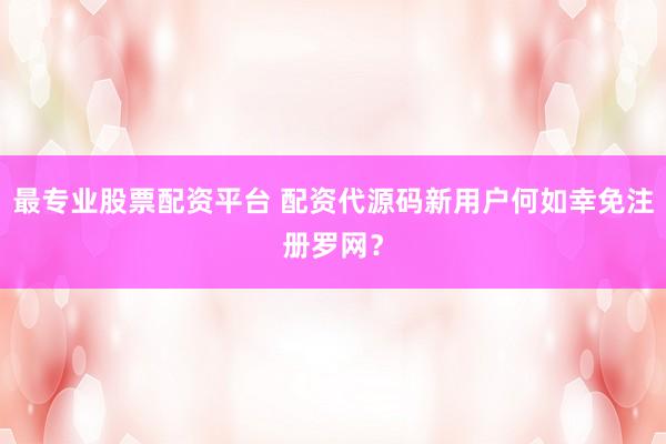 最专业股票配资平台 配资代源码新用户何如幸免注册罗网？