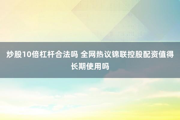 炒股10倍杠杆合法吗 全网热议锦联控股配资值得长期使用吗