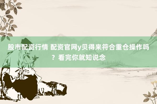 股市配资行情 配资官网y贝得来符合重仓操作吗？看完你就知说念