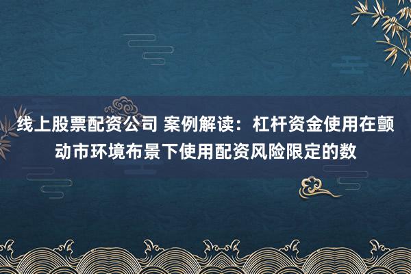线上股票配资公司 案例解读：杠杆资金使用在颤动市环境布景下使用配资风险限定的数