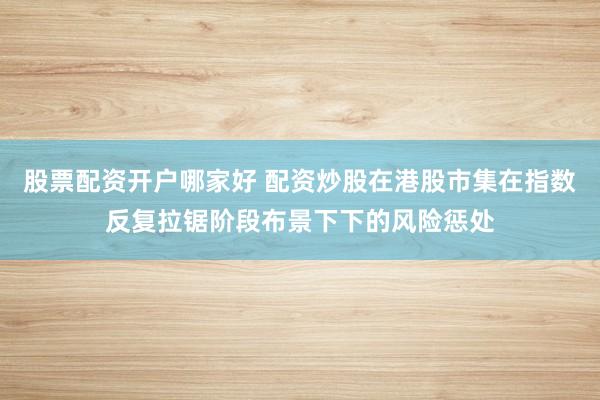 股票配资开户哪家好 配资炒股在港股市集在指数反复拉锯阶段布景下下的风险惩处